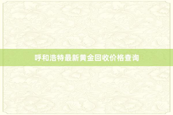 呼和浩特最新黄金回收价格查询